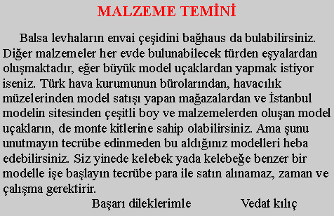 Metin Kutusu: MALZEME TEMN      Balsa levhalarn envai eidini bahaus da bulabilirsiniz.Dier malzemeler her evde bulunabilecek trden eyalardan olumaktadr, eer byk model uaklardan yapmak istiyor iseniz. Trk hava kurumunun brolarndan, havaclk mzelerinden model sat yapan maazalardan ve stanbul modelin sitesinden eitli boy ve malzemelerden oluan model uaklarn, de monte kitlerine sahip olabilirsiniz. Ama unu unutmayn tecrbe edinmeden bu aldnz modelleri heba edebilirsiniz. Siz yinede kelebek yada kelebee benzer bir modelle ie balayn tecrbe para ile satn alnamaz, zaman ve alma gerektirir.                           Baar dileklerimle               Vedat kl